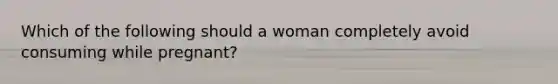 Which of the following should a woman completely avoid consuming while pregnant?