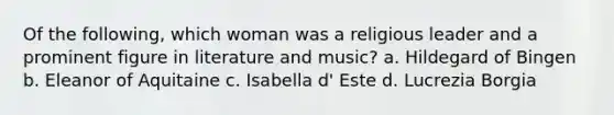 Of the following, which woman was a religious leader and a prominent figure in literature and music? a. Hildegard of Bingen b. Eleanor of Aquitaine c. Isabella d' Este d. Lucrezia Borgia