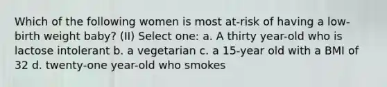 Which of the following women is most at-risk of having a low-birth weight baby? (II) Select one: a. A thirty year-old who is lactose intolerant b. a vegetarian c. a 15-year old with a BMI of 32 d. twenty-one year-old who smokes