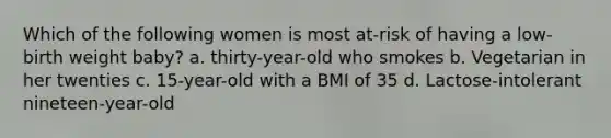 Which of the following women is most at-risk of having a low-birth weight baby? a. thirty-year-old who smokes b. Vegetarian in her twenties c. 15-year-old with a BMI of 35 d. Lactose-intolerant nineteen-year-old