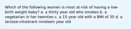 Which of the following women is most at-risk of having a low-birth weight baby? a. a thirty year old who smokes b. a vegetarian in her twenties c. a 15 year old with a BMI of 35 d. a lactose-intolerant nineteen year old