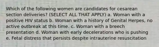 Which of the following women are candidates for cesarean section deliveries? (SELECT ALL THAT APPLY) a. Woman with a positive HIV status b. Woman with a history of Genital Herpes, no active outbreak at this time. c. Woman with a breech presentation d. Woman with early decelerations who is pushing e. Fetal distress that persists despite intrauterine resuscitation