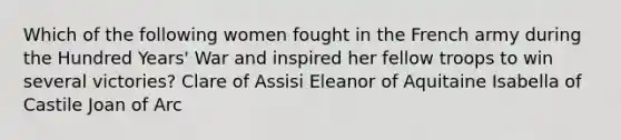 Which of the following women fought in the French army during the Hundred Years' War and inspired her fellow troops to win several victories? Clare of Assisi Eleanor of Aquitaine Isabella of Castile Joan of Arc