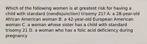 Which of the following women is at greatest risk for having a child with standard (nondisjunction) trisomy 21? A. a 28-year-old African American woman B. a 42-year-old European American woman C. a woman whose sister has a child with standard trisomy 21 D. a woman who has a folic acid deficiency during pregnancy