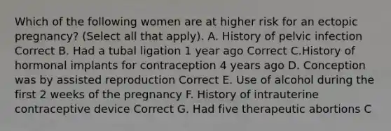 Which of the following women are at higher risk for an ectopic pregnancy? (Select all that apply). A. History of pelvic infection Correct B. Had a tubal ligation 1 year ago Correct C.History of hormonal implants for contraception 4 years ago D. Conception was by assisted reproduction Correct E. Use of alcohol during the first 2 weeks of the pregnancy F. History of intrauterine contraceptive device Correct G. Had five therapeutic abortions C