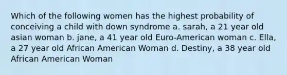 Which of the following women has the highest probability of conceiving a child with down syndrome a. sarah, a 21 year old asian woman b. jane, a 41 year old Euro-American woman c. Ella, a 27 year old African American Woman d. Destiny, a 38 year old African American Woman