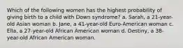 Which of the following women has the highest probability of giving birth to a child with Down syndrome? a. Sarah, a 21-year-old Asian woman b. Jane, a 41-year-old Euro-American woman c. Ella, a 27-year-old African American woman d. Destiny, a 38-year-old African American woman.