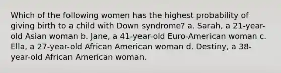 Which of the following women has the highest probability of giving birth to a child with Down syndrome? a. Sarah, a 21-year-old Asian woman b. Jane, a 41-year-old Euro-American woman c. Ella, a 27-year-old African American woman d. Destiny, a 38-year-old African American woman.