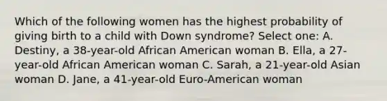 Which of the following women has the highest probability of giving birth to a child with Down syndrome? Select one: A. Destiny, a 38-year-old African American woman B. Ella, a 27-year-old African American woman C. Sarah, a 21-year-old Asian woman D. Jane, a 41-year-old Euro-American woman