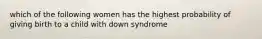 which of the following women has the highest probability of giving birth to a child with down syndrome