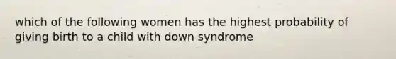 which of the following women has the highest probability of giving birth to a child with down syndrome