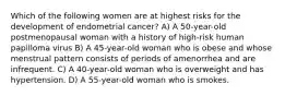 Which of the following women are at highest risks for the development of endometrial cancer? A) A 50-year-old postmenopausal woman with a history of high-risk human papilloma virus B) A 45-year-old woman who is obese and whose menstrual pattern consists of periods of amenorrhea and are infrequent. C) A 40-year-old woman who is overweight and has hypertension. D) A 55-year-old woman who is smokes.