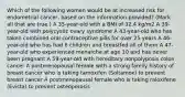 Which of the following women would be at increased risk for endometrial cancer, based on the information provided? (Mark all that are true.) A 35-year-old with a BMI of 32.4 kg/m2 A 39-year-old with polycystic ovary syndrome A 43-year-old who has taken combined oral contraceptive pills for over 25 years A 46-year-old who has had 6 children and breastfed all of them A 47-year-old who experienced menarche at age 10 and has never been pregnant A 59-year-old with hereditary nonpolyposis colon cancer A postmenopausal female with a strong family history of breast cancer who is taking tamoxifen (Soltamox) to prevent breast cancer A postmenopausal female who is taking raloxifene (Evista) to prevent osteoporosis