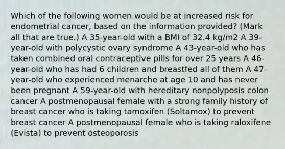 Which of the following women would be at increased risk for endometrial cancer, based on the information provided? (Mark all that are true.) A 35-year-old with a BMI of 32.4 kg/m2 A 39-year-old with polycystic ovary syndrome A 43-year-old who has taken combined oral contraceptive pills for over 25 years A 46-year-old who has had 6 children and breastfed all of them A 47-year-old who experienced menarche at age 10 and has never been pregnant A 59-year-old with hereditary nonpolyposis colon cancer A postmenopausal female with a strong family history of breast cancer who is taking tamoxifen (Soltamox) to prevent breast cancer A postmenopausal female who is taking raloxifene (Evista) to prevent osteoporosis