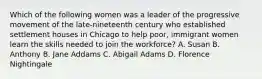 Which of the following women was a leader of the progressive movement of the late-nineteenth century who established settlement houses in Chicago to help poor, immigrant women learn the skills needed to join the workforce? A. Susan B. Anthony B. Jane Addams C. Abigail Adams D. Florence Nightingale