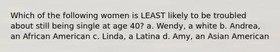 Which of the following women is LEAST likely to be troubled about still being single at age 40? a. Wendy, a white b. Andrea, an African American c. Linda, a Latina d. Amy, an Asian American