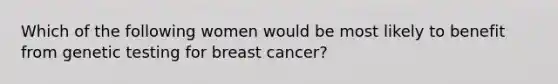 Which of the following women would be most likely to benefit from genetic testing for breast cancer?