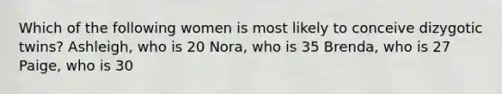 Which of the following women is most likely to conceive dizygotic twins? Ashleigh, who is 20 Nora, who is 35 Brenda, who is 27 Paige, who is 30