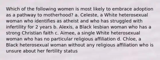 Which of the following women is most likely to embrace adoption as a pathway to motherhood? a. Celeste, a White heterosexual woman who identifies as atheist and who has struggled with infertility for 2 years b. Alexis, a Black lesbian woman who has a strong Christian faith c. Aimee, a single White heterosexual woman who has no particular religious affiliation d. Chloe, a Black heterosexual woman without any religious affiliation who is unsure about her fertility status