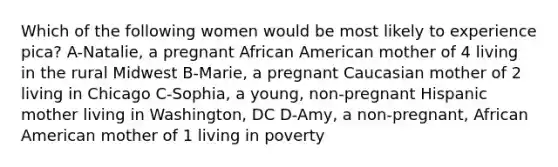 Which of the following women would be most likely to experience pica? A-Natalie, a pregnant African American mother of 4 living in the rural Midwest B-Marie, a pregnant Caucasian mother of 2 living in Chicago C-Sophia, a young, non-pregnant Hispanic mother living in Washington, DC D-Amy, a non-pregnant, African American mother of 1 living in poverty