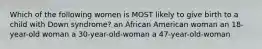 Which of the following women is MOST likely to give birth to a child with Down syndrome? an African American woman an 18-year-old woman a 30-year-old-woman a 47-year-old-woman