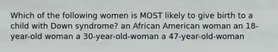 Which of the following women is MOST likely to give birth to a child with Down syndrome? an African American woman an 18-year-old woman a 30-year-old-woman a 47-year-old-woman