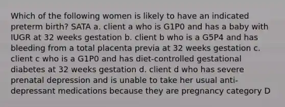 Which of the following women is likely to have an indicated preterm birth? SATA a. client a who is G1P0 and has a baby with IUGR at 32 weeks gestation b. client b who is a G5P4 and has bleeding from a total placenta previa at 32 weeks gestation c. client c who is a G1P0 and has diet-controlled gestational diabetes at 32 weeks gestation d. client d who has severe prenatal depression and is unable to take her usual anti-depressant medications because they are pregnancy category D