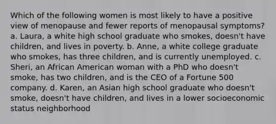 Which of the following women is most likely to have a positive view of menopause and fewer reports of menopausal symptoms? a. Laura, a white high school graduate who smokes, doesn't have children, and lives in poverty. b. Anne, a white college graduate who smokes, has three children, and is currently unemployed. c. Sheri, an African American woman with a PhD who doesn't smoke, has two children, and is the CEO of a Fortune 500 company. d. Karen, an Asian high school graduate who doesn't smoke, doesn't have children, and lives in a lower socioeconomic status neighborhood