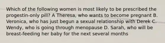 Which of the following women is most likely to be prescribed the progestin-only pill? A Theresa, who wants to become pregnant B. Veronica, who has just begun a sexual relationship with Derek C. Wendy, who is going through menopause D. Sarah, who will be breast-feeding her baby for the next several months