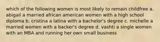 which of the following women is most likely to remain childfree a. abigail a married african american women with a high school diploma b. cristina a latina with a bachelor's degree c. michelle a married women with a backer's degree d. vashti a single women with an MBA and running her own small business