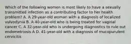 Which of the following women is most likely to have a sexually transmitted infection as a contributing factor to her health problem? A. A 29-year-old woman with a diagnosis of localized vulvodynia B. A 40-year-old who is being treated for vaginal cancer C. A 32-year-old who is undergoing diagnostics to rule out endometriosis A D. 41-year-old with a diagnosis of mucopurulent cervicitis