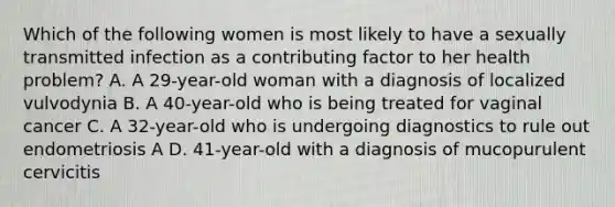 Which of the following women is most likely to have a sexually transmitted infection as a contributing factor to her health problem? A. A 29-year-old woman with a diagnosis of localized vulvodynia B. A 40-year-old who is being treated for vaginal cancer C. A 32-year-old who is undergoing diagnostics to rule out endometriosis A D. 41-year-old with a diagnosis of mucopurulent cervicitis