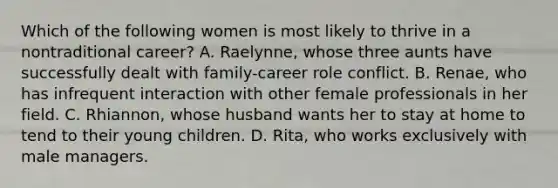 Which of the following women is most likely to thrive in a nontraditional career? A. Raelynne, whose three aunts have successfully dealt with family-career role conflict. B. Renae, who has infrequent interaction with other female professionals in her field. C. Rhiannon, whose husband wants her to stay at home to tend to their young children. D. Rita, who works exclusively with male managers.