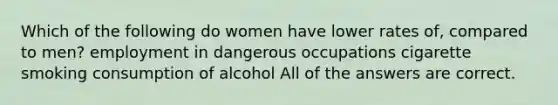 Which of the following do women have lower rates of, compared to men? employment in dangerous occupations cigarette smoking consumption of alcohol All of the answers are correct.