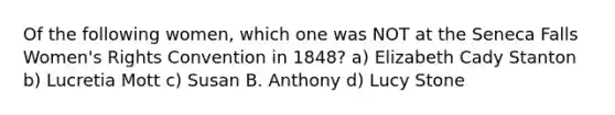 Of the following women, which one was NOT at the Seneca Falls Women's Rights Convention in 1848? a) Elizabeth Cady Stanton b) Lucretia Mott c) Susan B. Anthony d) Lucy Stone