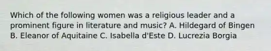 Which of the following women was a religious leader and a prominent figure in literature and music? A. Hildegard of Bingen B. Eleanor of Aquitaine C. Isabella d'Este D. Lucrezia Borgia