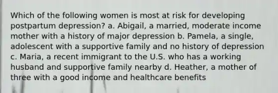 Which of the following women is most at risk for developing postpartum depression? a. Abigail, a married, moderate income mother with a history of major depression b. Pamela, a single, adolescent with a supportive family and no history of depression c. Maria, a recent immigrant to the U.S. who has a working husband and supportive family nearby d. Heather, a mother of three with a good income and healthcare benefits