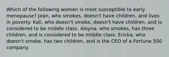 Which of the following women is most susceptible to early menopause? Jean, who smokes, doesn't have children, and lives in poverty. Kali, who doesn't smoke, doesn't have children. and is considered to be middle class. Aloyna, who smokes, has three children, and is considered to be middle class. Ericka, who doesn't smoke, has two children, and is the CEO of a Fortune 500 company.