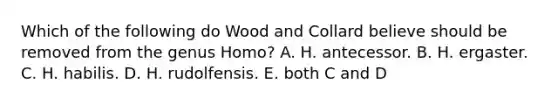 Which of the following do Wood and Collard believe should be removed from the genus Homo? A. H. antecessor. B. H. ergaster. C. H. habilis. D. H. rudolfensis. E. both C and D