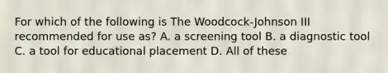 For which of the following is The Woodcock-Johnson III recommended for use as? A. a screening tool B. a diagnostic tool C. a tool for educational placement D. All of these ​