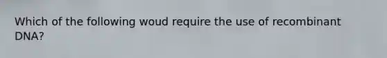 Which of the following woud require the use of recombinant DNA?