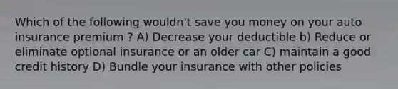 Which of the following wouldn't save you money on your auto insurance premium ? A) Decrease your deductible b) Reduce or eliminate optional insurance or an older car C) maintain a good credit history D) Bundle your insurance with other policies