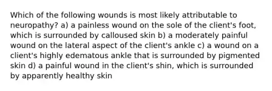 Which of the following wounds is most likely attributable to neuropathy? a) a painless wound on the sole of the client's foot, which is surrounded by calloused skin b) a moderately painful wound on the lateral aspect of the client's ankle c) a wound on a client's highly edematous ankle that is surrounded by pigmented skin d) a painful wound in the client's shin, which is surrounded by apparently healthy skin