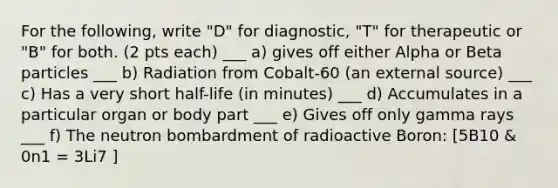 For the following, write "D" for diagnostic, "T" for therapeutic or "B" for both. (2 pts each) ___ a) gives off either Alpha or Beta particles ___ b) Radiation from Cobalt-60 (an external source) ___ c) Has a very short half-life (in minutes) ___ d) Accumulates in a particular organ or body part ___ e) Gives off only gamma rays ___ f) The neutron bombardment of radioactive Boron: [5B10 & 0n1 = 3Li7 ]