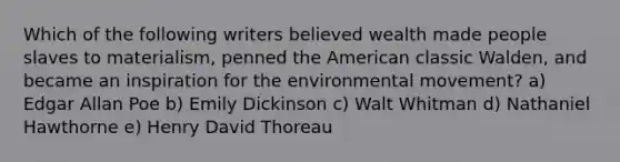 Which of the following writers believed wealth made people slaves to materialism, penned the American classic Walden, and became an inspiration for the environmental movement? a) Edgar Allan Poe b) Emily Dickinson c) Walt Whitman d) Nathaniel Hawthorne e) Henry David Thoreau