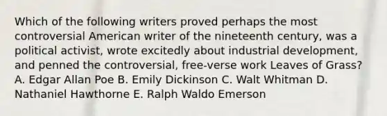 Which of the following writers proved perhaps the most controversial American writer of the nineteenth century, was a political activist, wrote excitedly about industrial development, and penned the controversial, free-verse work Leaves of Grass? A. Edgar Allan Poe B. Emily Dickinson C. Walt Whitman D. Nathaniel Hawthorne E. Ralph Waldo Emerson