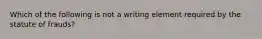 Which of the following is not a writing element required by the statute of frauds?