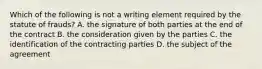 Which of the following is not a writing element required by the statute of frauds? A. the signature of both parties at the end of the contract B. the consideration given by the parties C. the identification of the contracting parties D. the subject of the agreement