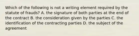 Which of the following is not a writing element required by the statute of frauds? A. the signature of both parties at the end of the contract B. the consideration given by the parties C. the identification of the contracting parties D. the subject of the agreement