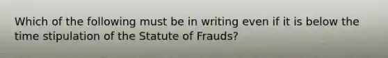 Which of the following must be in writing even if it is below the time stipulation of the Statute of Frauds?